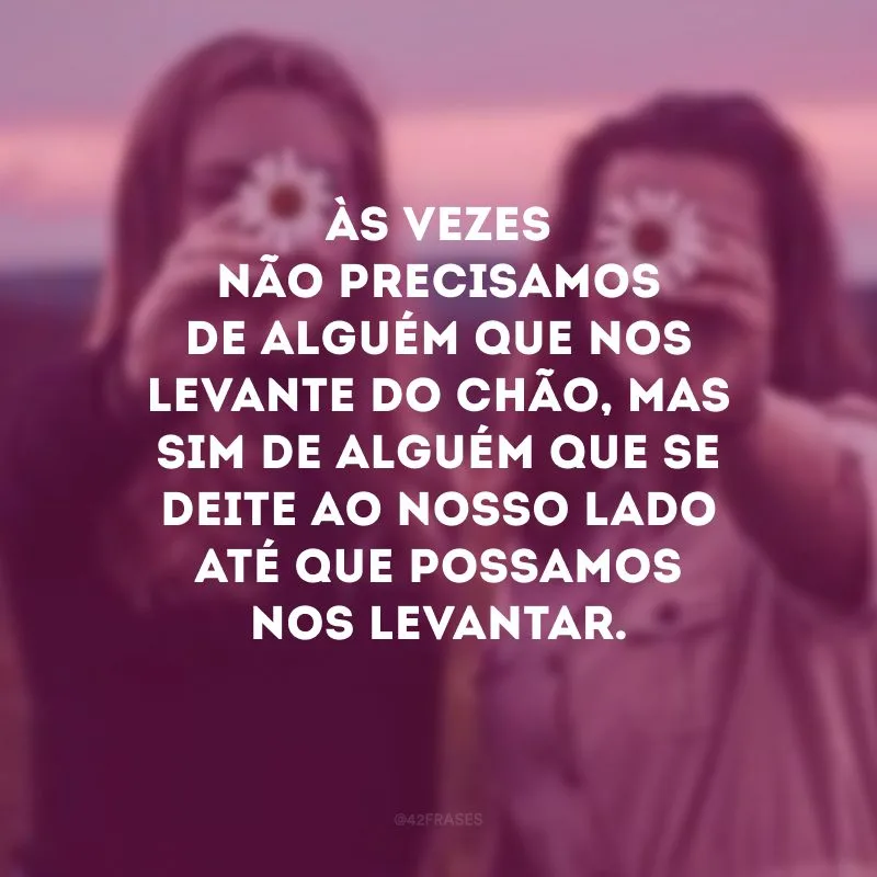 Às vezes não precisamos de alguém que nos levante do chão, mas sim de alguém que se deite ao nosso lado até que possamos nos levantar. 