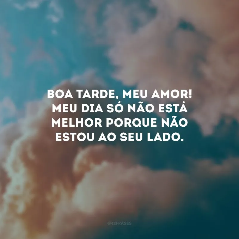 Boa tarde, meu amor! Meu dia só não está melhor porque não estou ao seu lado. 