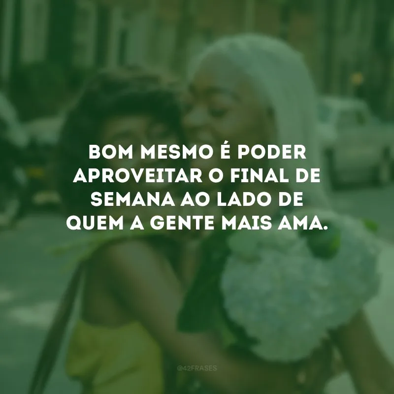 Bom mesmo é poder aproveitar o final de semana ao lado de quem a gente mais ama. 
