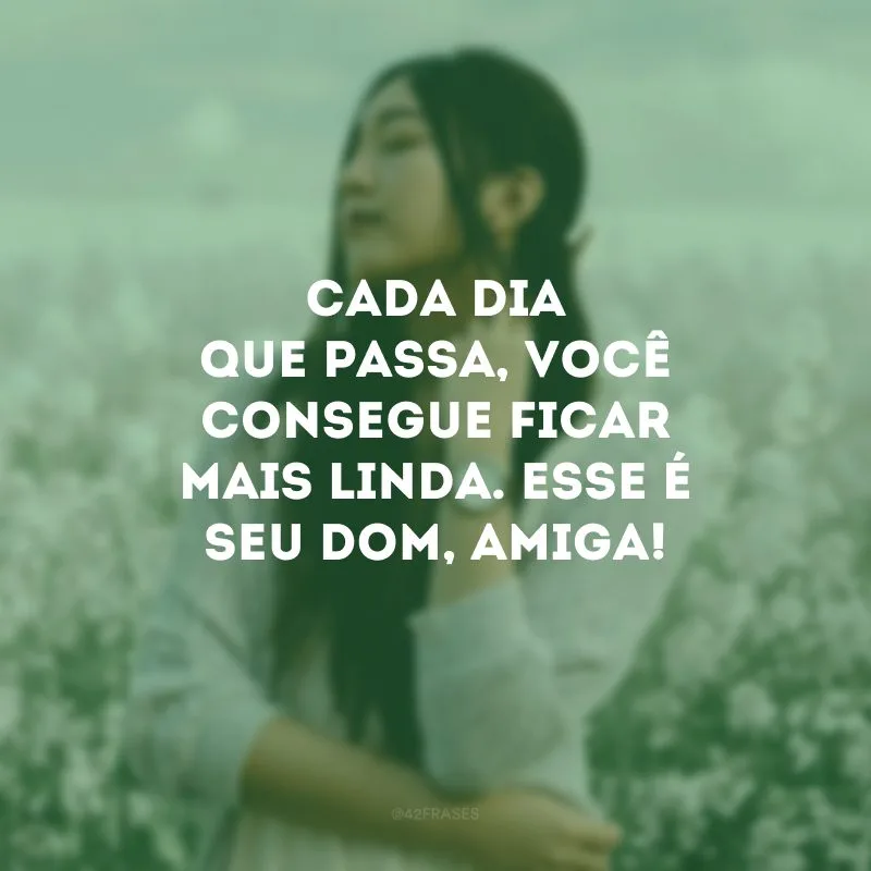Cada dia que passa, você consegue ficar mais linda. Esse é seu dom, amiga!