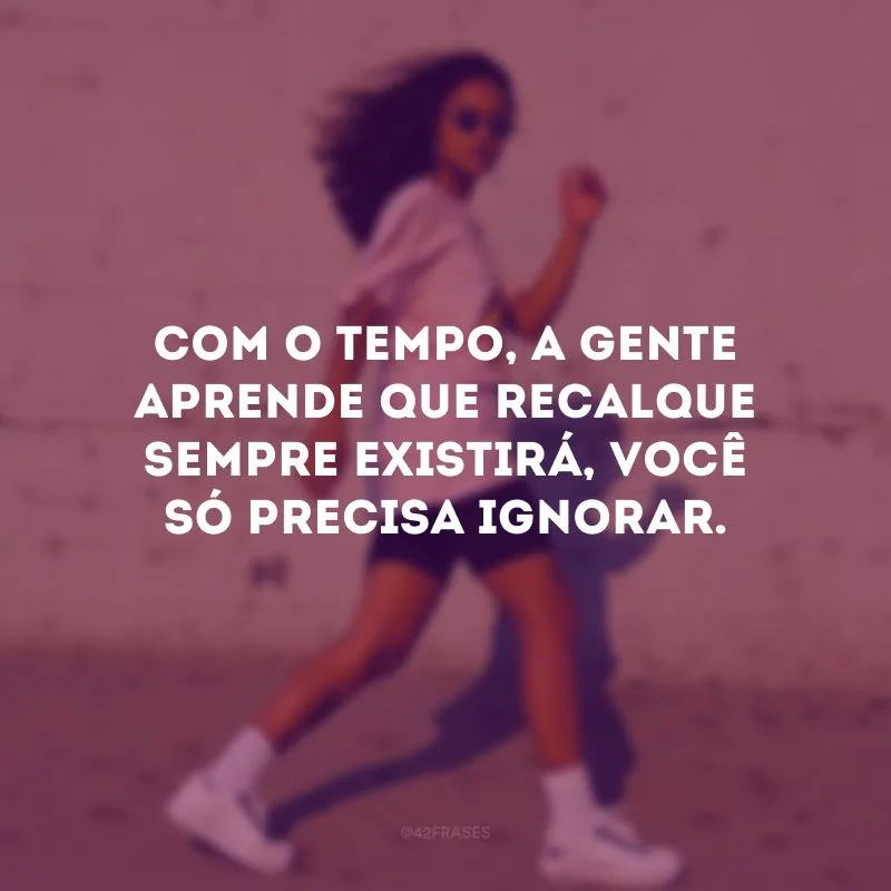 Com o tempo, a gente aprende que recalque sempre existirá, você só precisa ignorar.