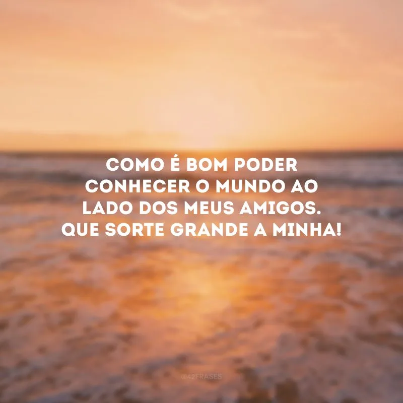 Como é bom poder conhecer o mundo ao lado dos meus amigos. Que sorte grande a minha! 