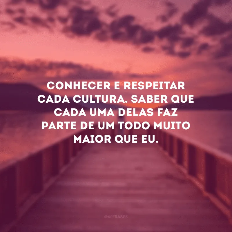 Conhecer e respeitar cada cultura. Saber que cada uma delas faz parte de um todo muito maior que eu. 