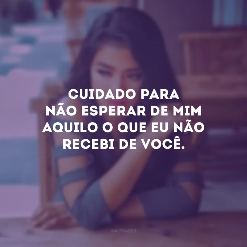 Cuidado para não esperar de mim aquilo o que eu não recebi de você. 