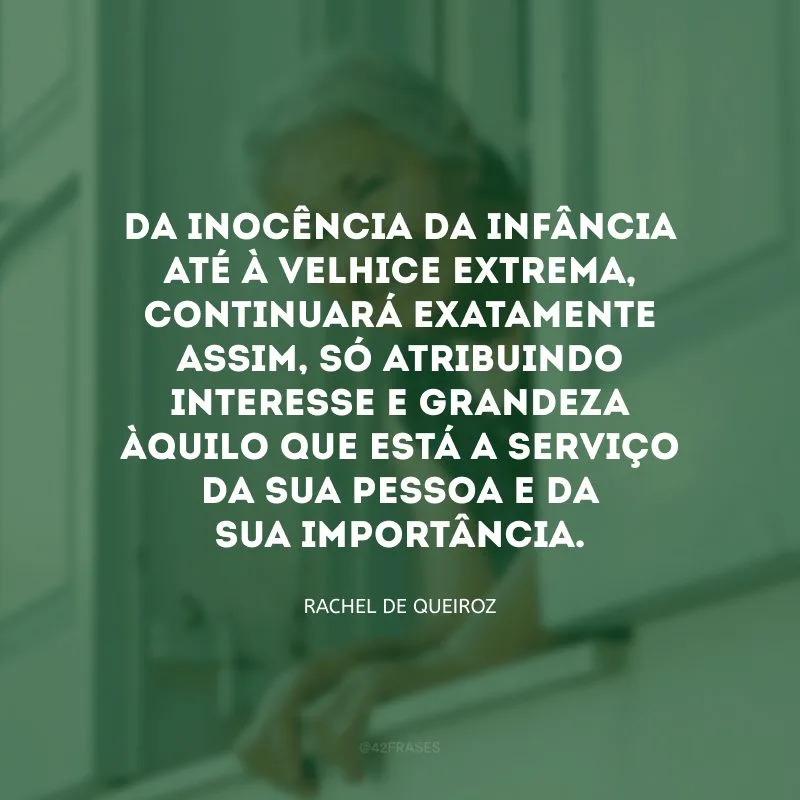 Da inocência da infância até à velhice extrema, continuará exatamente assim, só atribuindo interesse e grandeza àquilo que está a serviço da sua pessoa e da sua importância.