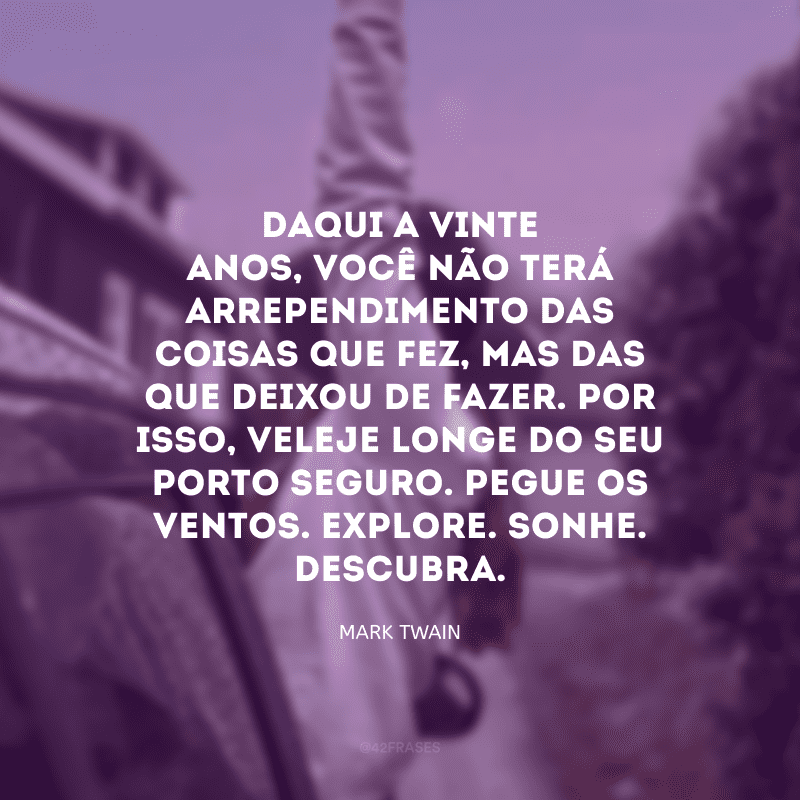 Daqui a vinte anos, você não terá arrependimento das coisas que fez, mas das que deixou de fazer. Por isso, veleje longe do seu porto seguro. Pegue os ventos. Explore. Sonhe. Descubra. 