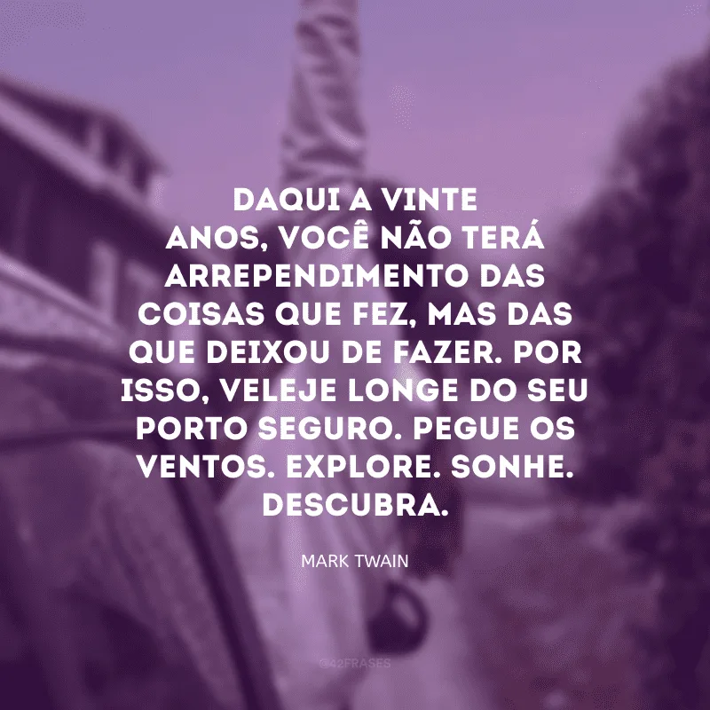 Daqui a vinte anos, você não terá arrependimento das coisas que fez, mas das que deixou de fazer. Por isso, veleje longe do seu porto seguro. Pegue os ventos. Explore. Sonhe. Descubra. 