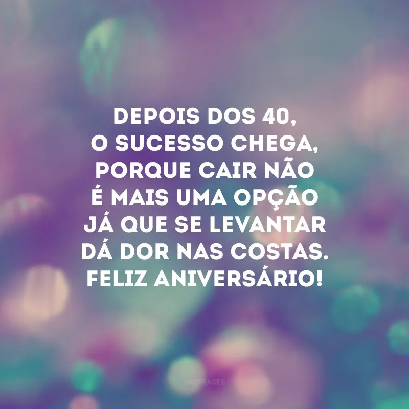 Depois dos 40, o sucesso chega, porque cair não é mais uma opção já que se levantar dá dor nas costas. Feliz aniversário!