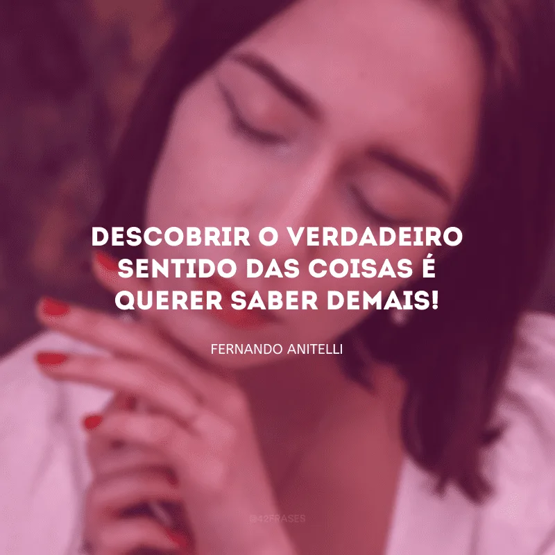 Descobrir o verdadeiro sentido das coisas é querer saber demais!