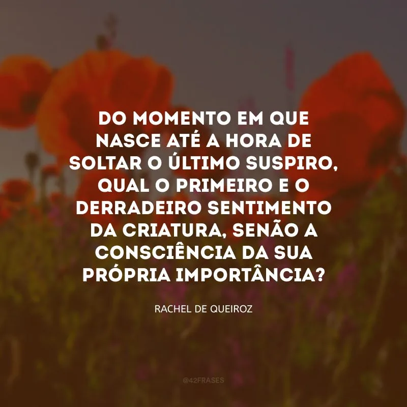 Do momento em que nasce até a hora de soltar o último suspiro, qual o primeiro e o derradeiro sentimento da criatura, senão a consciência da sua própria importância?