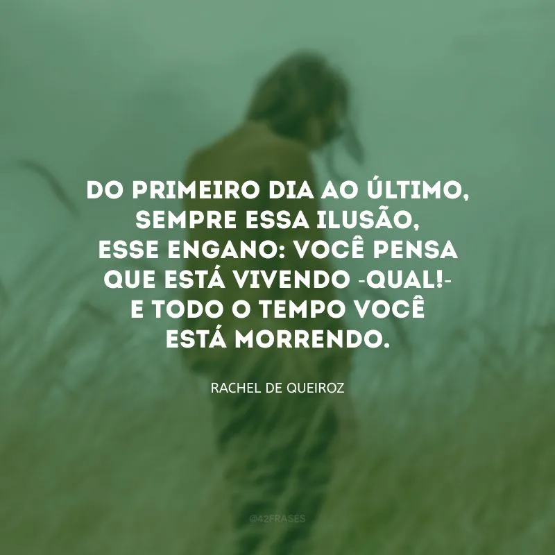 Do primeiro dia ao último, sempre essa ilusão, esse engano: você pensa que está vivendo -qual!- e todo o tempo você está morrendo.