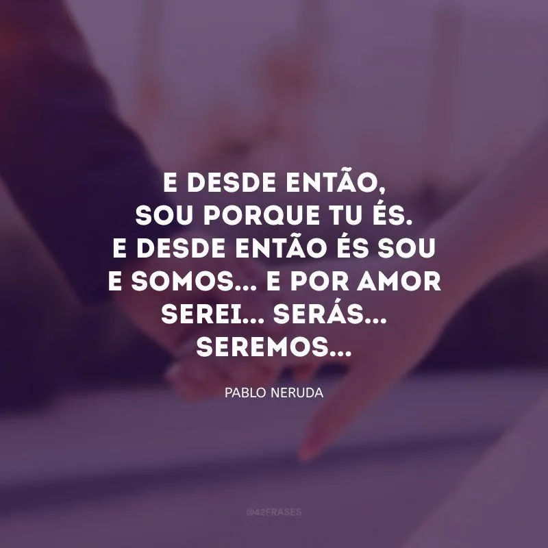E desde então, sou porque tu és. E desde então és sou e somos... E por amor serei... Serás... Seremos...