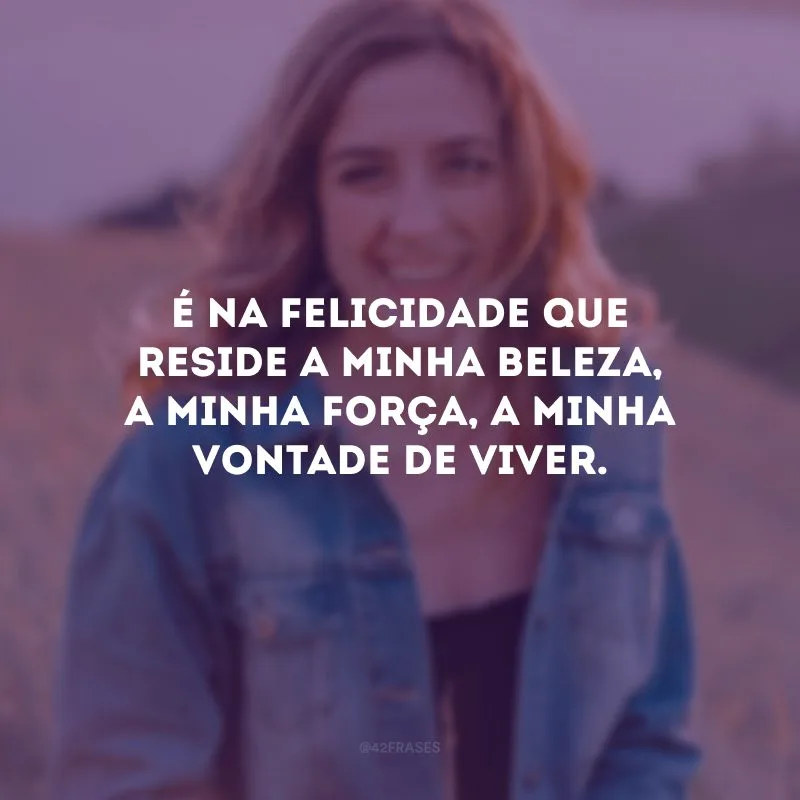 É na felicidade que reside a minha beleza, a minha força, a minha vontade de viver.