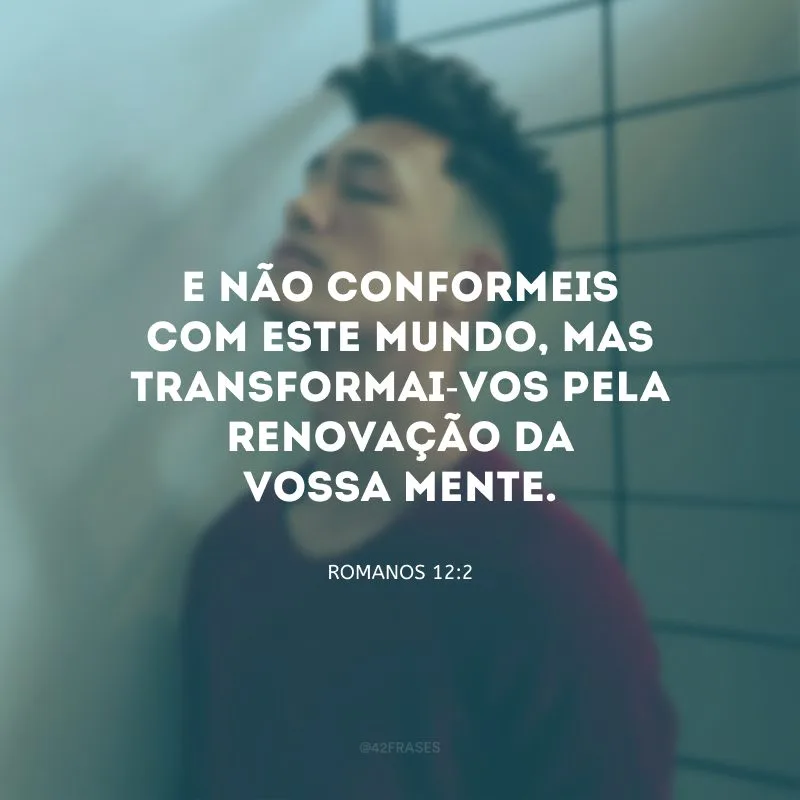 E não conformeis com este mundo, mas transformai-vos pela renovação da vossa mente.