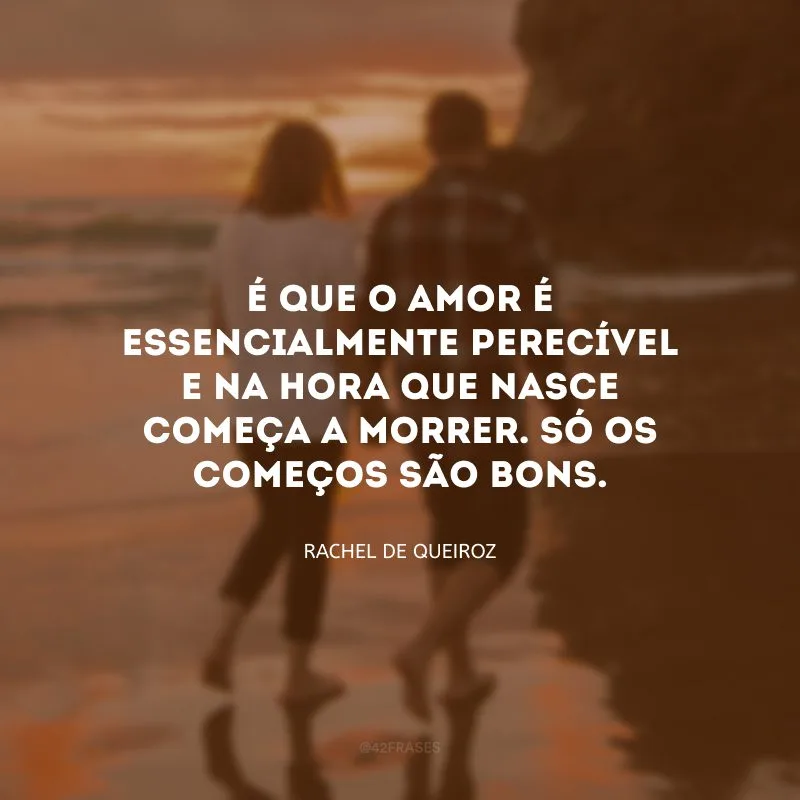É que o amor é essencialmente perecível e na hora que nasce começa a morrer. Só os começos são bons. 