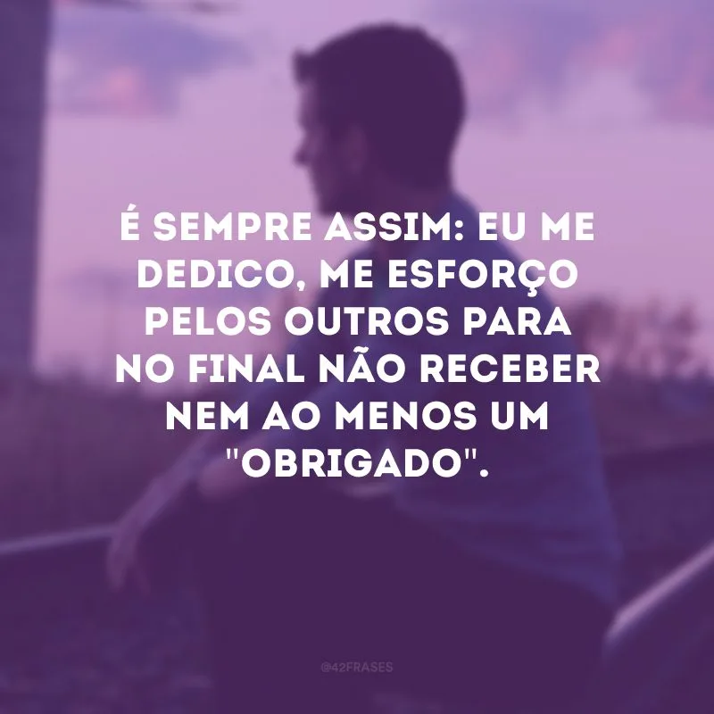 É sempre assim: eu me dedico, me esforço pelos outros para no final não receber nem ao menos um \"obrigado\". 
