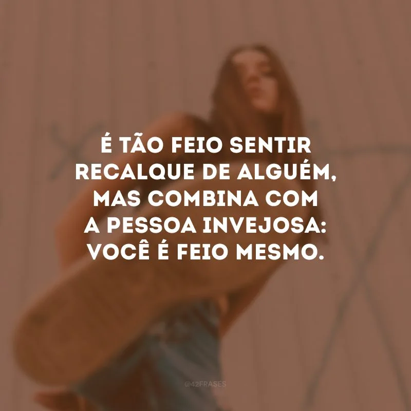 É tão feio sentir recalque de alguém, mas combina com a pessoa invejosa: você é feio mesmo.