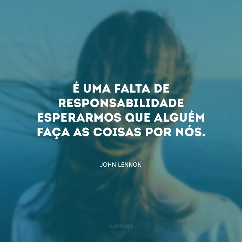 É uma falta de responsabilidade esperarmos que alguém faça as coisas por nós.