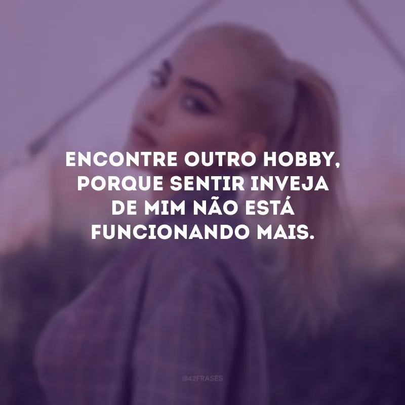 Encontre outro hobby, porque sentir inveja de mim não está funcionando mais.