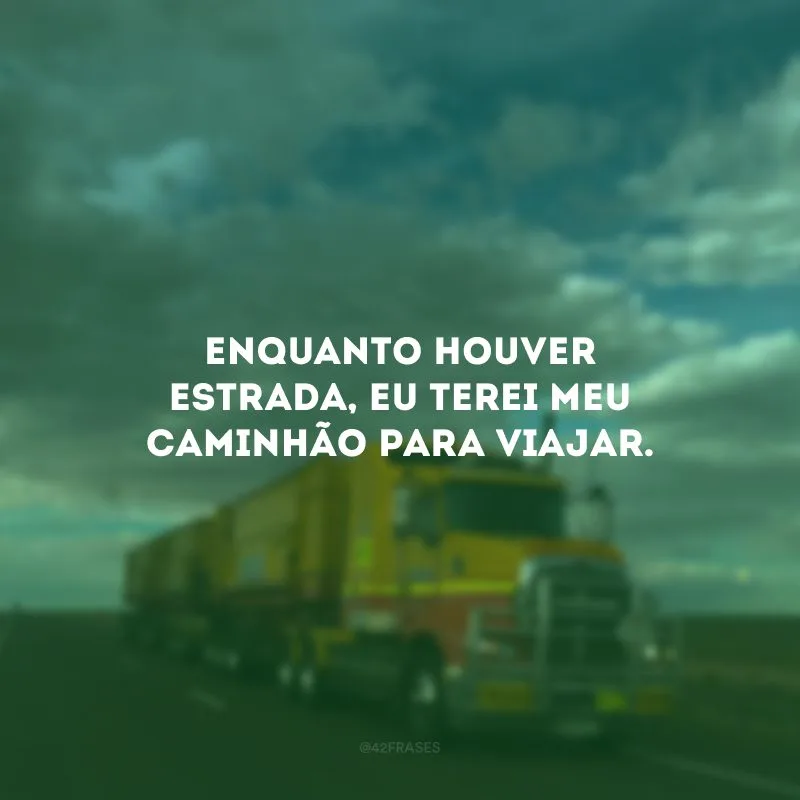 Enquanto houver estrada, eu terei meu caminhão para viajar.