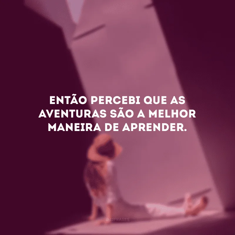 Então percebi que as aventuras são a melhor maneira de aprender.