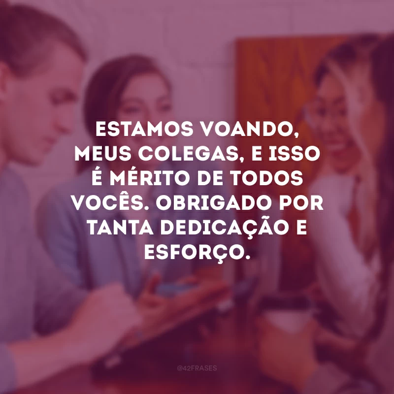 Estamos voando, meus colegas, e isso é mérito de todos vocês. Obrigado por tanta dedicação e esforço.
