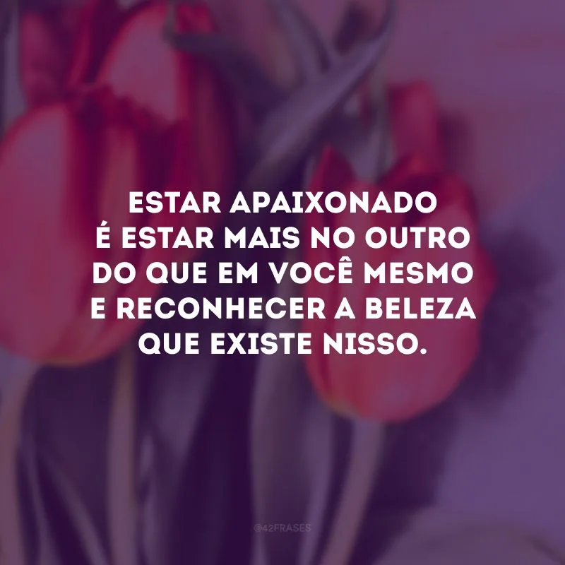 Estar apaixonado é estar mais no outro do que em você mesmo e reconhecer a beleza que existe nisso.