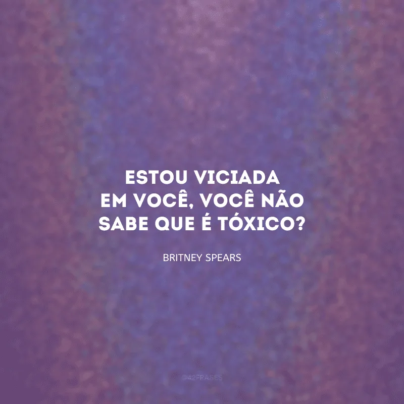 Estou viciada em você, você não sabe que é tóxico?