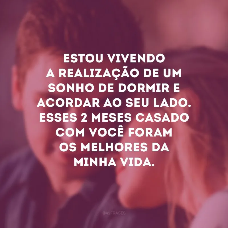 Estou vivendo a realização de um sonho de dormir e acordar ao seu lado. Esses 2 meses casado com você foram os melhores da minha vida.
