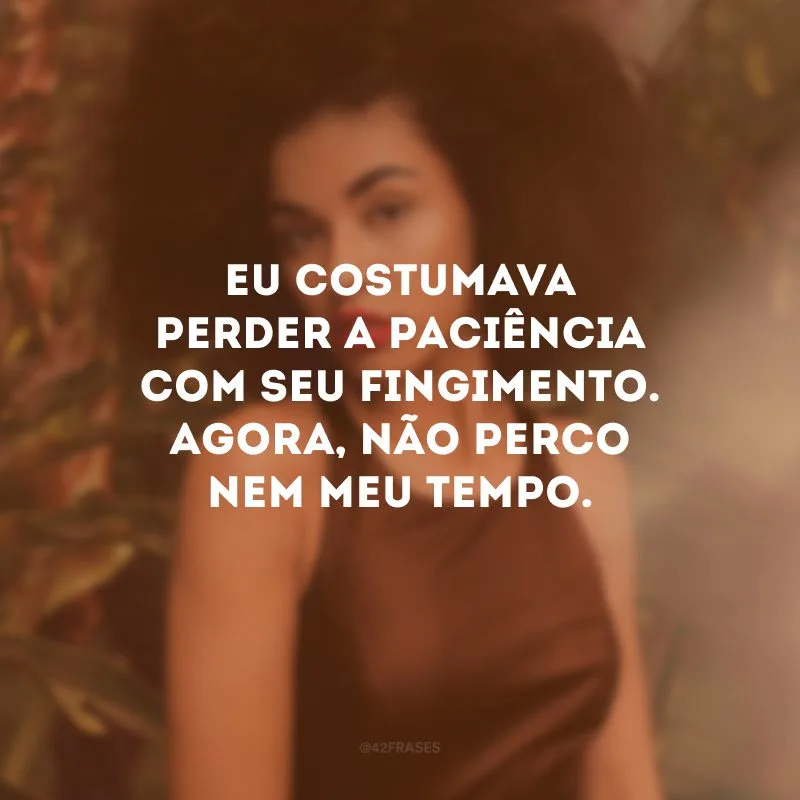 Eu costumava perder a paciência com seu fingimento. Agora, não perco nem meu tempo.