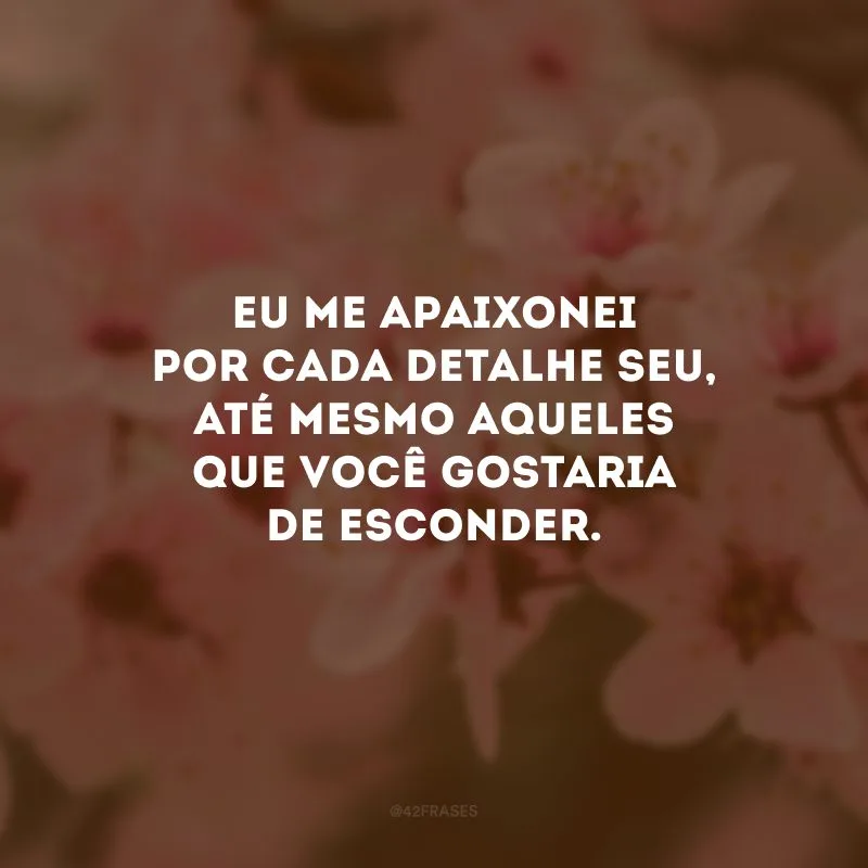 Eu me apaixonei por cada detalhe seu, até mesmo aqueles que você gostaria de esconder.