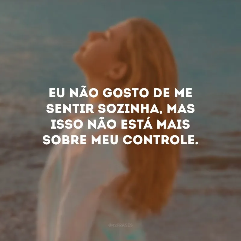 Eu não gosto de me sentir sozinha, mas isso não está mais sobre meu controle.