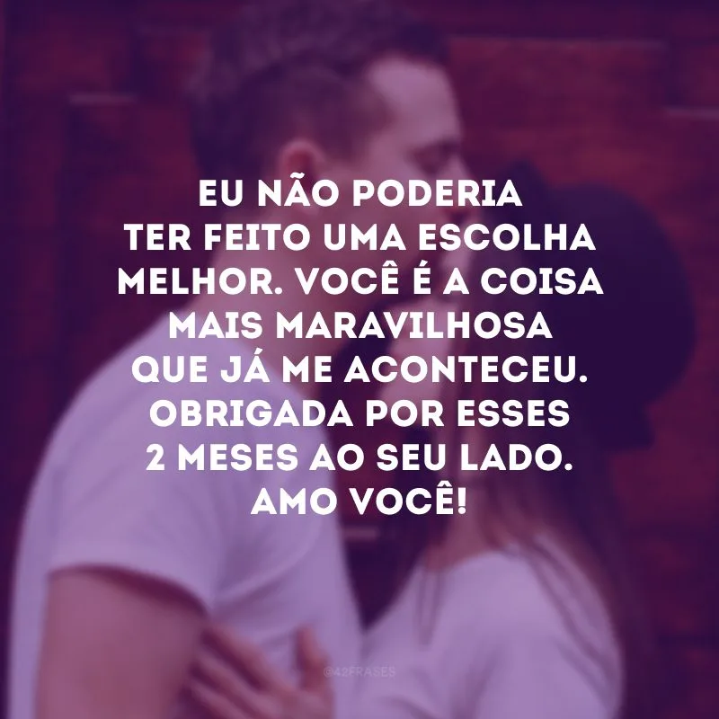 Eu não poderia ter feito uma escolha melhor. Você é a coisa mais maravilhosa que já me aconteceu. Obrigada por esses 2 meses ao seu lado. Amo você!
