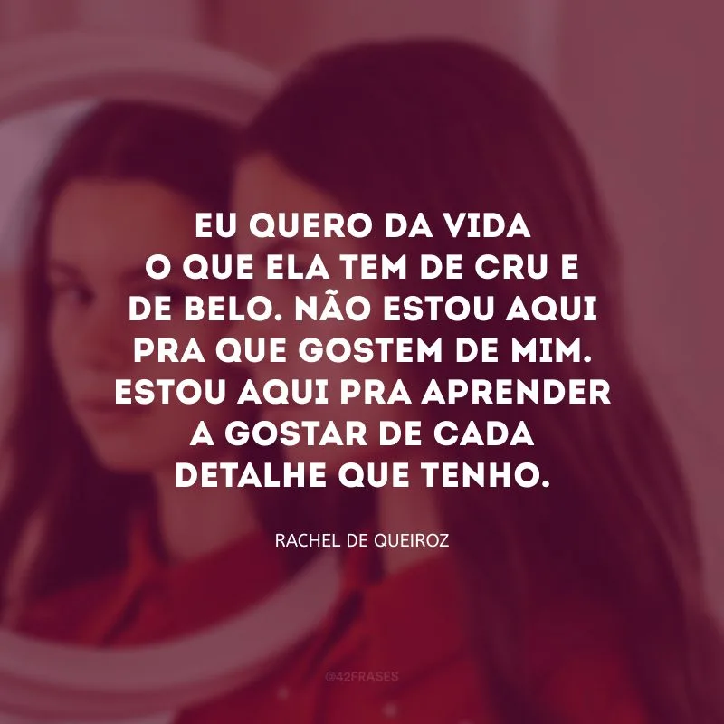 Eu quero da vida o que ela tem de cru e de belo. Não estou aqui pra que gostem de mim. Estou aqui pra aprender a gostar de cada detalhe que tenho. 
