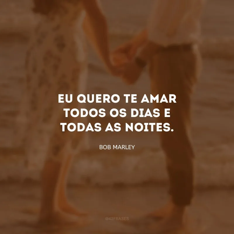 Eu quero te amar todos os dias e todas as noites.