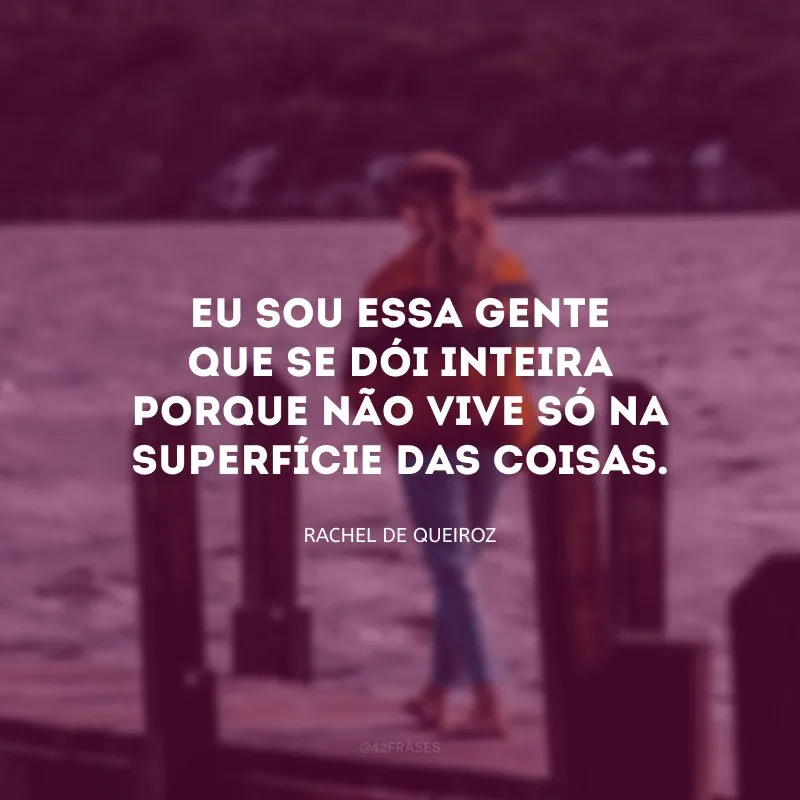 Eu sou essa gente que se dói inteira porque não vive só na superfície das coisas.