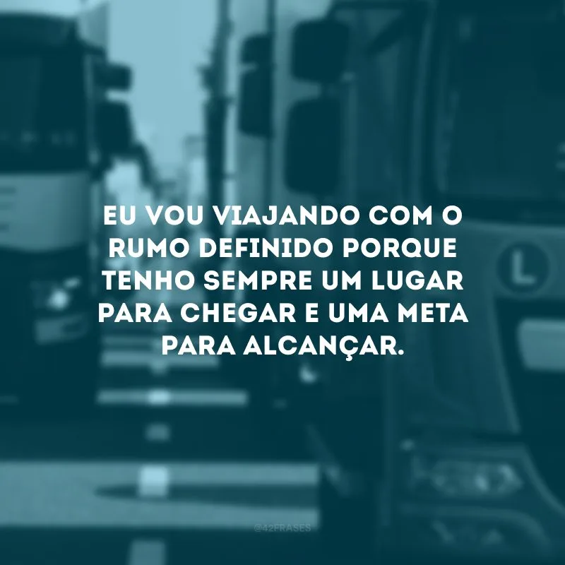 Eu vou viajando com o rumo definido porque tenho sempre um lugar para chegar e uma meta para alcançar.