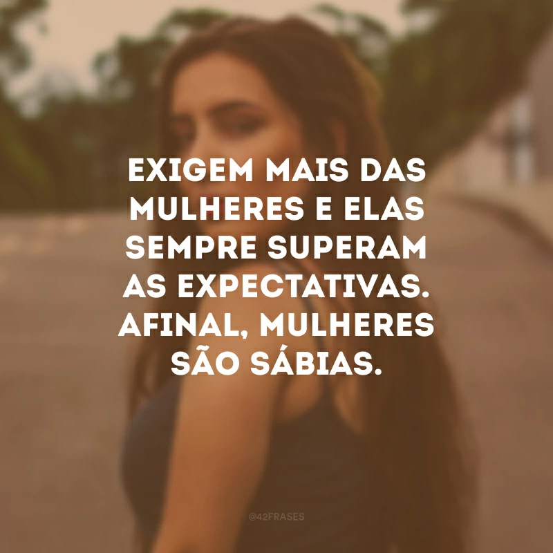 Exigem mais das mulheres e elas sempre superam as expectativas. Afinal, mulheres são sábias.