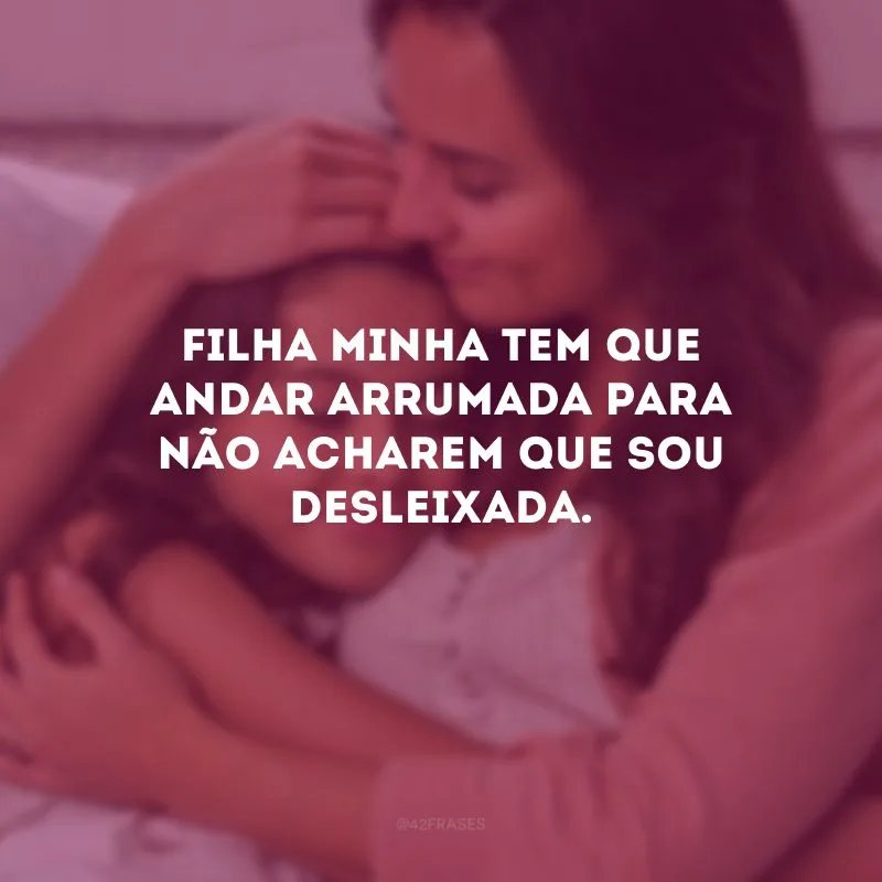 Filha minha tem que andar arrumada para não acharem que sou desleixada.
