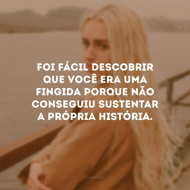 Foi fácil descobrir que você era uma fingida porque não conseguiu sustentar a própria história.