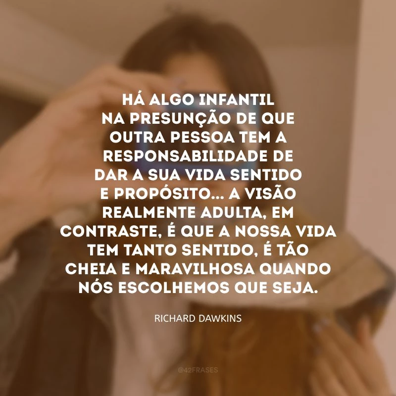 Há algo infantil na presunção de que outra pessoa tem a responsabilidade de dar a sua vida sentido e propósito... A visão realmente adulta, em contraste, é que a nossa vida tem tanto sentido, é tão cheia e maravilhosa quando nós escolhemos que seja.