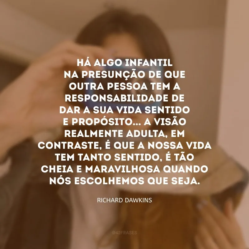 Há algo infantil na presunção de que outra pessoa tem a responsabilidade de dar a sua vida sentido e propósito... A visão realmente adulta, em contraste, é que a nossa vida tem tanto sentido, é tão cheia e maravilhosa quando nós escolhemos que seja.