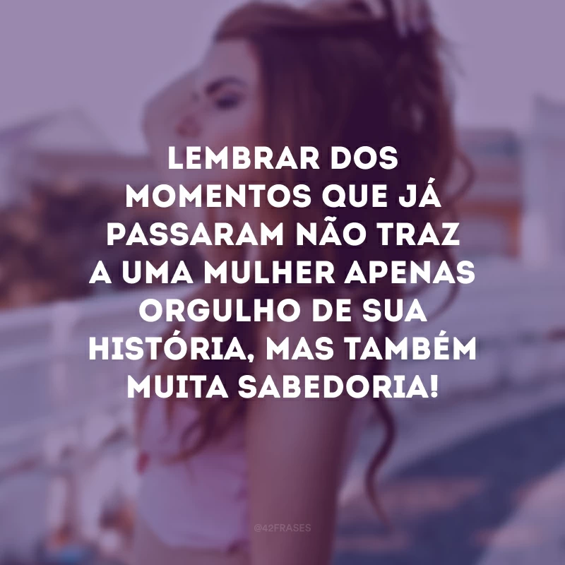 Lembrar dos momentos que já passaram não traz a uma mulher apenas orgulho de sua história, mas também muita sabedoria!