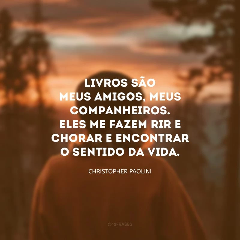 Livros são meus amigos, meus companheiros. Eles me fazem rir e chorar e encontrar o sentido da vida.