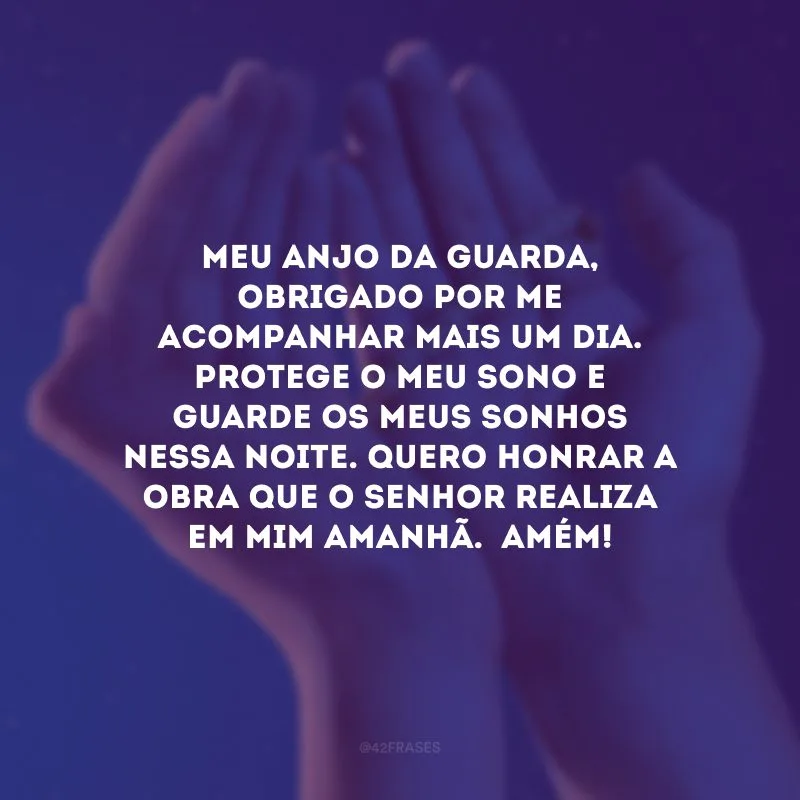 Meu anjo da guarda, obrigado por me acompanhar mais um dia. Protege o meu sono e guarde os meus sonhos nessa noite. Quero honrar a obra que o Senhor realiza em mim amanhã.  Amém! 