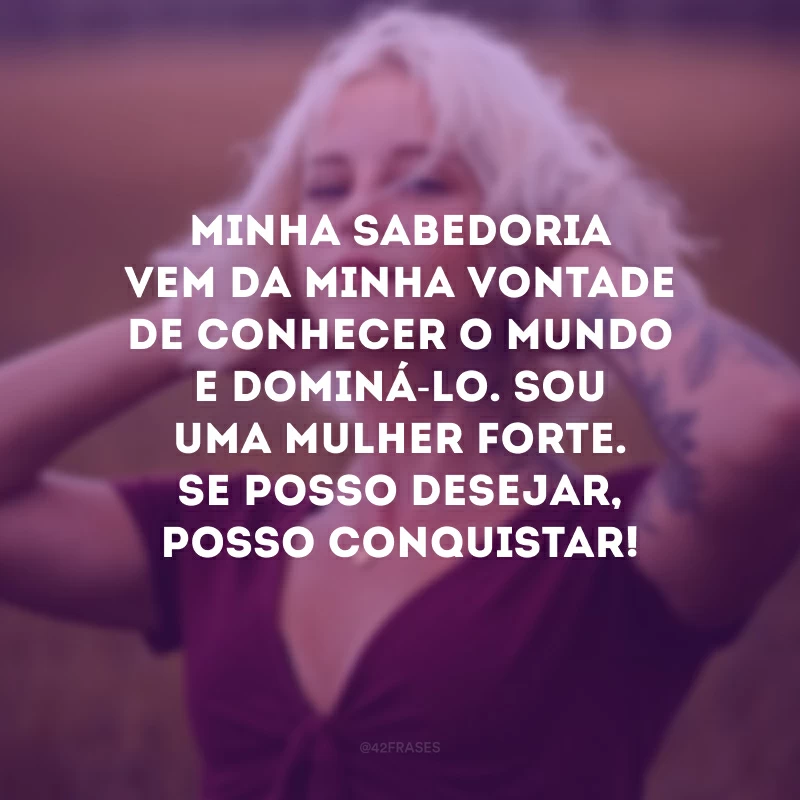 Minha sabedoria vem da minha vontade de conhecer o mundo e dominá-lo. Sou uma mulher forte. Se posso desejar, posso conquistar! 