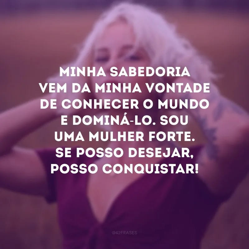 Minha sabedoria vem da minha vontade de conhecer o mundo e dominá-lo. Sou uma mulher forte. Se posso desejar, posso conquistar! 