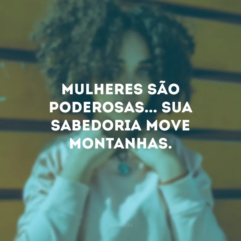 Mulheres são poderosas... Sua sabedoria move montanhas.