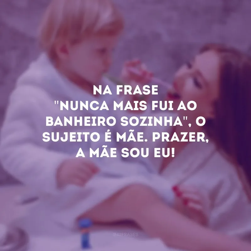 Na frase \"nunca mais fui ao banheiro sozinha\", o sujeito é mãe. Prazer, a mãe sou eu!