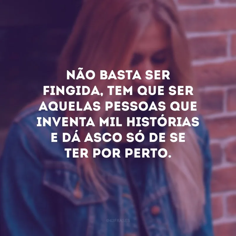 Não basta ser fingida, tem que ser aquelas pessoas que inventa mil histórias e dá asco só de se ter por perto.